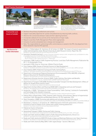 Good Practice (Continued)




 D) Refuge island crossing.                            E) School crossing point which includes a                     F) The car spaces, footpath and carriageway are clearly
                                                       narrowing of the road to reduce speeds of motor               defined and avoid any conflict or saftey issues.
                                                       vehicles in the area.                                         Source: Healthy Spaces and Places, photographer
                                                              
                                                                                                                     Planning Institute of Australia.

 Practical DA Level           •	   R
                                   	 einforce the primacy of pedestrians and cyclists.
 Issues to Consider           •	   S
                                   	 upport road safety objectives for cyclists and pedestrians by reducing traffic conflicts.
                              •	   A
                                   	 ttend to the connectivity between roads and their adjoining functions.
                              •	   I
                                   	ncorporate setbacks for bus priority at the intersections of major roads.
                              •	   R
                                   	 equire Local Area Traffic Management Plans where appropriate.
                              •	   I
                                   	nclusion of cyclists and pedestrians in design and management.
                              •	   Note: The responsibility for authorising traffic control devices is vested in the RTA. Any departure from
                                   these standards requires RTA approval.

  Key Sources for             •	 	 rcher, J., Fotheringham, N., Symmons, M. & Corben, B. (2008) “The impact of lowered speed limits in
                                 A
Further Information              urban and metropolitan areas, Monash University Accident Research Centre, Report No. 276.
                                   Available at: http://www.monash.edu.au/muarc/reports/muarc276.pdf
                              •	 	 ustralian Standards (various). A variety of Australian Standards relating to traffic management and cyclist/pedestrian safety
                                 A
                                   are available for purchase through SAI Global. Key standards include:
                                   -	 AP-R287/06 (Pedestrian-Cyclist Conflict Minimisation on Shared Paths and Footpaths)
                                   -	 HB 69.13 (Guide to traffic engineering practices – Pedestrians)
                              •	 Austroads, (1988), Guide to Traffic Engineering Practice: Local Area Traffic Management, Publication No.
                                 AP-11.10, Ambassador Press.
                              •	 	 ustroads (1998), Cities for Tomorrow: A Better Practice Guide.
                                 A
                              •	 	 ity of Sydney (2004), Review of Parking Controls for New Development.
                                 C
                                   Available at: http://www.cityofsydney.nsw.gov.au/Council/documents/meetings/2004/cosc_cm_mc2_pdtc_260704_item5.pdf
                              •	 	 ity of Sydney (2007), Pedestrian Cycling and Traffic Calming Plans.
                                 C
                                   Available at: http://www.cityofsydney.nsw.gov.au/Development/CityImprovements/RoadsAndStreetscapes/PCTCPlan.asp
                              •	 	 epartment of Housing and Regional Development (Commonwealth) (1995), AMCORD: A National
                                 D
                                 Resource Document for Residential Development.
                                   Available at: http://www.lgpmcouncil.gov.au/publications/files/amcord.pdf
                              •	 	 epartment of Human Services, Victoria, (2009), Traffic Calming: Description and Benefits.
                                 D
                                   Available at: http://www.dhs.vic.gov.au/__data/assets/pdf_file/0008/276605/TrafficCalming.pdf
                              •	 	 epartment of Transport (UK) (2008), Building Sustainable Transport into New Development: A Menu of
                                 D
                                 Options for Growth Points and Eco-towns.
                                   Available at: http://www.dft.gov.uk/pgr/sustainable/sustainabletransnew.pdf
                              •	 	 epartment of Urban Affairs and Planning (NSW) (2001), Integrating Land use and Transport.
                                 D
                                   Available at: http://www.planning.nsw.gov.au/programservices/pdf/prg_transport.pdf
                              •	 	 enworthy, J. (2000), “Techniques for Urban Sustainability: Traffic Calming”, Institute for Sustainability
                                 K
                                 and Technology Policy, Murdoch University.
                                   Available at: http://www.istp.murdoch.edu.au/ISTP/casestudies/Case_Studies_Asia/tcalming/tcalming.html
                              •	 	 ederal Office of Road Safety, (1993), Towards Traffic Calming: A Practitioners’ Manual of Implemented
                                 F
                                 Local Area Traffic Management and Blackspot Devices, CR 126, September 1993.
                              •	 	 eart Foundation, (2008), Promoting safe walking and cycling by reducing traffic speed.
                                 H
                                   Available at: http://www.heartfoundation.org.au/SiteCollectionDocuments/Safe%20Speed%20Research%20Summary%20Nov%2008.pdf
                              •	 	 ewstead, S., Hoareau, E. & Cameron, M. (2002)”Evaluation of 50 km/h speed limits in Victoria -
                                 N
                                 Summary of interim analysis of all crashes and crashes involving pedestrians”.
                                   Available at: http://www.monash.edu.au/muarc/reports/papers/Vic50.pdf
                              •	 	 edestrian Council of Australia.
                                 P
                                   Available at: http://www.walk.com.au
                              •	 	 ueensland Transport, (2006), Cycling and Traffic Calming.
                                 Q
                                   Available at: http://www.transport.qld.gov.au/resources/file/eb690b44342af49/B8_Cycling_and_traffic_calming.pdf
                              •	 	 oads and Traffic Authority (2002), Guide to Traffic Generating Developments, Version 2.2.
                                 R
                                   Available at: http://www.shop.nsw.gov.au/pubdetails.jsp?publication=5838
                              •	 	 oads and Traffic Authority (2009) RTA Guide to Signs and Markings Reference Lists-Topics Summary.
                                 R
                                   Available at: http://www.rta.nsw.gov.au/doingbusinesswithus/downloads/technicalmanuals/technicalmanuals_dl1.html
                              •	 	 oads and Traffic Authority (May 2009), Traffic Signal Design - Section 2 Warrants.
                                 R




                                                                                                                                                                               20|
 