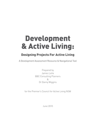 Development
  & Active Living:
  Designing Projects For Active Living
A Development Assessment Resource & Navigational Tool



                     Prepared by
                    James Lette
               BBC Consulting Planners
                         &
                  Dr Danny Wiggins



     for the Premier’s Council for Active Living NSW




                       June 2010
 