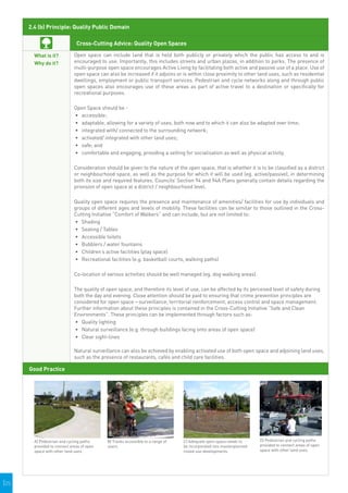 2.4 (b) Principle: Quality Public Domain

                               Cross-Cutting Advice: Quality Open Spaces

        What is it?           Open space can include land that is held both publicly or privately which the public has access to and is
        Why do it?            encouraged to use. Importantly, this includes streets and urban plazas, in addition to parks. The presence of
                              multi-purpose open space encourages Active Living by facilitating both active and passive use of a place. Use of
                              open space can also be increased if it adjoins or is within close proximity to other land uses, such as residential
                              dwellings, employment or public transport services. Pedestrian and cycle networks along and through public
                              open spaces also encourages use of these areas as part of active travel to a destination or specifically for
                              recreational purposes.

                              Open Space should be -
                              •	 	 ccessible;
                                 a
                              •	 	 daptable, allowing for a variety of uses, both now and to which it can also be adapted over time;
                                 a
                              •	 	ntegrated with/ connected to the surrounding network;
                                 i
                              •	 	 ctivated/ integrated with other land uses;
                                 a
                              •	 	 afe; and
                                 s
                              •	 	 omfortable and engaging, providing a setting for socialisation as well as physical activity.
                                 c

                              Consideration should be given to the nature of the open space, that is whether it is to be classified as a district
                              or neighbourhood space, as well as the purpose for which it will be used (eg. active/passive), in determining
                              both its size and required features. Councils’ Section 94 and 94A Plans generally contain details regarding the
                              provision of open space at a district / neighbourhood level.

                              Quality open space requires the presence and maintenance of amenities/ facilities for use by individuals and
                              groups of different ages and levels of mobility. These facilities can be similar to those outlined in the Cross-
                              Cutting Initiative “Comfort of Walkers” and can include, but are not limited to:
                              •	 	 hading
                                 S
                              •	 	 eating / Tables
                                 S
                              •	 	 ccessible toilets
                                 A
                              •	 	 ubblers / water fountains
                                 B
                              •	 	 hildren’s active facilities (play space)
                                 C
                              •	 	 ecreational facilities (e.g. basketball courts, walking paths)
                                 R

                              Co-location of various activities should be well managed (eg. dog walking areas).

                              The quality of open space, and therefore its level of use, can be affected by its perceived level of safety during
                              both the day and evening. Close attention should be paid to ensuring that crime prevention principles are
                              considered for open space – surveillance, territorial reinforcement, access control and space management.
                              Further information about these principles is contained in the Cross-Cutting Initiative “Safe and Clean
                              Environments”. These principles can be implemented through factors such as:
                              •	 Quality lighting
                              •	 	 atural surveillance (e.g. through buildings facing onto areas of open space)
                                 N
                              •	 	 lear sight-lines
                                 C

                              Natural surveillance can also be achieved by enabling activated use of both open space and adjoining land uses,
                              such as the presence of restaurants, cafés and child care facilities.

      Good Practice




                                                                                                                                  
                                                                                                                              D) Pedestrian and cycling paths
        A) Pedestrian and cycling paths         B) Tracks accessible to a range of       C) Adequate open space needs to
        provided to connect areas of open       users.                                   be incorporated into masterplanned   provided to connect areas of open
        space with other land uses.                                                      mixed use developments.              space with other land uses.


                                             



|25
 