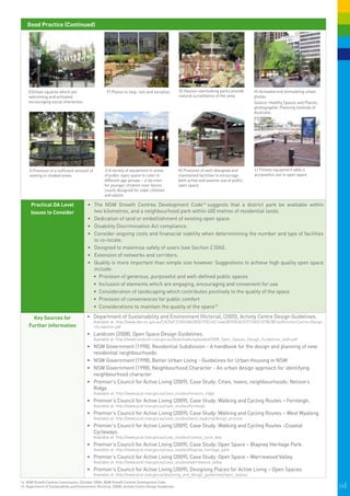 Good Practice (Continued)




                                                                                                          G) Houses overlooking parks provide
                                                                                                                                                   
     E)Urban squares which are                           F) Places to stop, rest and socialise.                                                       H) Activated and stimulating urban
     welcoming and activated                                                                              natural surveillance of the area.           plazas.
     encouraging social interaction.                                                                                                                  Source: Healthy Spaces and Places,
                                                                                                                                                      photographer Planning Institute of
                                                                                                                                                      Australia.




     I) Provision of a sufficient amount of             J) A variety of equipment in areas
                                                                
                                                                                                          K)  Provision of well-designed and          L) Fitness equipment adds a
                                                                                                                                                        

     seating in shaded areas.                           of public open space to cater to                  maintained facilities to encourage          purposeful use to open space.         

                                                        different age groups – a toy train                both active and passive use of public
                                                        for younger children near tennis                  open space.
                                                        courts designed for older children
                                                        and adults.

      Practical DA Level                    •	 The NSW Growth Centres Development Code14 suggests that a district park be available within
      Issues to Consider                       two kilometres, and a neighbourhood park within 400 metres of residential lands.
                                            •	 Dedication of land or embellishment of existing open space.
                                            •	 Disability Discrimination Act compliance.
                                            •	 Consider ongoing costs and finanacial viability when determinining the number and type of facilities
                                               to co-locate.
                                            •	 Designed to maximise safety of users (see Section 2.5(A)).
                                            •	 Extension of networks and corridors.
                                            •	 Quality is more important than simple size however. Suggestions to achieve high quality open space
                                               include:
                                               •	 	 rovision of generous, purposeful and well-defined public spaces
                                                  P
                                               •	 	nclusion of elements which are engaging, encouraging and convenient for use
                                                  I
                                               •	 	 onsideration of landscaping which contributes positively to the quality of the space
                                                  C
                                               •	 	 rovision of conveniences for public comfort
                                                  P
                                               •	 	 onsiderations to maintain the quality of the space15
                                                  C

       Key Sources for                      •	 	 epartment of Sustainability and Environment (Victoria), (2005), Activity Centre Design Guidelines.
                                               D
                                                Available at: http://www.dse.vic.gov.au/CA256F310024B628/0/1F8224C16463B705CA2570130021078E/$File/Activity+Centre+Design
     Further Information                        +Guidelines.pdf
                                            •	 	 andcom (2008), Open Space Design Guidelines.
                                               L
                                                Available at: http://www.landcom.nsw.gov.au/downloads/uploaded/2008_Open_Spaces_Design_Guidelines_4a54.pdf
                                            •	 	 SW Government (1998), Residential Subdivision - A handbook for the design and planning of new
                                               N
                                               residential neighbourhoods.
                                            •	 NSW Government (1998), Better Urban Living - Guidelines for Urban Housing in NSW
                                            •	 NSW Government (1998), Neighbourhood Character - An urban design approach for identifying
                                               neighbourhood character
                                            •	 Premier’s Council for Active Living (2009), Case Study: Cities, towns, neighbourhoods: Nelson’s
                                               Ridge.
                                                Available at: http://www.pcal.nsw.gov.au/case_studies/nelsons_ridge
                                            •	 	 remier’s Council for Active Living (2009), Case Study: Walking and Cycling Routes – Fernleigh.
                                               P
                                                Available at: http://www.pcal.nsw.gov.au/case_studies/fernleigh
                                            •	 	 remier’s Council for Active Living (2009), Case Study: Walking and Cycling Routes – West Wyalong.
                                               P
                                                Available at: http://www.pcal.nsw.gov.au/case_studies/west_wyalong/design_process
                                            •	 	 remier’s Council for Active Living (2009), Case Study: Walking and Cycling Routes –Coastal
                                               P
                                               Cycleways.
                                                Available at: http://www.pcal.nsw.gov.au/case_studies/coastal_cycle_way
                                            •	 	 remier’s Council for Active Living (2009), Case Study: Open Space – Blayney Heritage Park.
                                               P
                                                Available at: http://www.pcal.nsw.gov.au/case_studies/blayney_heritage_park
                                            •	 	 remier’s Council for Active Living (2009), Case Study: Open Space – Warriewood Valley.
                                               P
                                                Available at: http://www.pcal.nsw.gov.au/case_studies/warriewood_valley
                                            •	 	 remier’s Council for Active Living (2009), Designing Places for Active Living – Open Spaces.
                                               P
                                                Available at: http://www.pcal.nsw.gov.au/planning_and_design_guidelines/open_spaces
14. NSW Growth Centres Commission, (October 2006), NSW Growth Centres Development Code.
15. Department of Sustainability and Environment (Victoria), (2005), Activity Centre Design Guidelines.                                                                                        26|
 