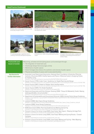 Good Practice (Continued)




                                                       

    D) Areas which contain equipment encourage       E) Public art can be incorporated into footpath design. Footpath detailing also conveys the impression
    active play amongst children.                    that pedestrians matter.




                                                                                                                                                               




                                                                                                                                                                   
                                                                                                              
    F) Landscaping plays a significant role in       G) Shaded picnic tables along walking and cycling      H) A giant chess board under a shaded area
    creating an attractive and welcoming place.      tracks.                                                facilitates a stimulating environment for a
                                                                                                            variety of ages.



 Practical DA Level           Welcoming, activated and stimulating places can be developed through:
 Issues to Consider           •	 The integration of mixed land uses
                              •	 Streetscape design that encourages activity
                              •	 	 aintenance of public spaces
                                 M
                              •	 	 treet frontages that enhance the aesthetics and amenity of public spaces
                                 S
                              •	 	 hysical accessibility of a place and its associated facilities
                                 P
  Key Sources for             •	 Australian Local Government Association, National Heart Foundation of Australia, Planning
Further Information              Institute of Australia (2009), Healthy Spaces and Places: A National Guide to Designing Places
                                 for Healthy Living.
                                  Available at: http://www.healthyplaces.org.au/userfiles/file/HS&P%20An%20overview.pdf
                              •	 Cancer Council (1998), Under Cover: Guidelines for Shade Planning and Design.
                                  Available at: http://www.cancercouncil.com.au/editorial.asp?pageid=2326, or by contacting the Cancer Council on 02 9334 1900.
                              •	 Cancer Council (2001), Shade for Outdoor Sport and Recreation.
                                  Available at: http://www.cancercouncil.com.au/editorial.asp?pageid=2326, or by contacting the Cancer Council on 02 9334 1900.
                              •	 Cancer Council (2009), The Shade Handbook.
                                  Available at: http://www.cancercouncil.com.au/editorial.asp?pageid=2326
                              •	 David Lock Associates and City of Greater Geelong (2008), "Clause 56 Walkability Toolkit: Making
                                 walking preferable, not just possible."
                                  Available at: http://www.geelongcity.vic.gov.au/ct/documents/item/8cbc6ecfe6db7e1.aspx
                              •	 Department of Sustainability and Environment (Victoria), (2005), Activity Centre Design Guidelines.
                                  Available at: http://www.dse.vic.gov.au/CA256F310024B628/0/1F8224C16463B705CA2570130021078E/$File/Activity+Centre+Design
                                  +Guidelines.pdf
                              •	 Landcom (2008), Open Space Design Guidelines.
                                  Available at: http://www.landcom.nsw.gov.au/downloads/uploaded/2008_Open_Spaces_Design_Guidelines_4a54.pdf
                              •	 Landcom (2008), Street Design Guidelines.
                                  Available at: http://www.landcom.com/downloads/file/forpartners/StreetDesignGuidelines.pdf
                              •	 NSW Government (2004), Planning Guidelines for Walking and Cycling
                                  Available at: http://www.planning.nsw.gov.au/plansforaction/pdf/guide_pages.pdf
                              •	 Premier’s Council for Active Living (2009), Case Study: Open Space – Blayney Heritage Park.
                                  Available at: http://www.pcal.nsw.gov.au/case_studies/blayney_heritage_park
                              •	 Premier’s Council for Active Living (2009), Case Study: Walking and Cycling Routes – Coastal
                                 Cycleway.
                                  Available at: http://www.pcal.nsw.gov.au/case_studies/coastal_cycle_way
                              •	 Premier’s Council for Active Living (2009), Case Study: Walking and Cycling – West Wyalong.
                                  Available at: http://www.pcal.nsw.gov.au/case_studies/west_wyalong/design_process




                                                                                                                                                                      28|
 