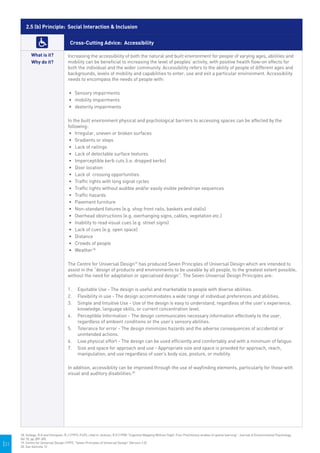 2.5 (b) Principle: Social Interaction & Inclusion

                                         Cross-Cutting Advice: Accessibility

             What is it?                Increasing the accessibility of both the natural and built environment for people of varying ages, abilities and
             Why do it?                 mobility can be beneficial to increasing the level of peoples’ activity, with positive health flow-on effects for
                                        both the individual and the wider community. Accessibility refers to the ability of people of different ages and
                                        backgrounds, levels of mobility and capabilities to enter, use and exit a particular environment. Accessibility
                                        needs to encompass the needs of people with:

                                        •	 	 ensory impairments
                                           S
                                        •	 	 obility impairments
                                           m
                                        •	 	 exterity impairments
                                           d

                                        In the built environment physical and psychological barriers to accessing spaces can be affected by the
                                        following:
                                         •	 	rregular, uneven or broken surfaces
                                            I
                                         •	 	 radients or steps
                                            G
                                         •	 	 ack of railings
                                            L
                                         •	 	 ack of detectable surface textures
                                            L
                                         •	 	mperceptible kerb cuts (i.e. dropped kerbs)
                                            I
                                         •	 	 oor location
                                            D
                                         •	 	 ack of crossing opportunities
                                            L
                                         •	 	 raffic lights with long signal cycles
                                            T
                                         •	 	 raffic lights without audible and/or easily visible pedestrian sequences
                                            T
                                         •	 	 raffic hazards
                                            T
                                         •	 	 avement furniture
                                            P
                                         •	 	 on-standard fixtures (e.g. shop front rails, baskets and stalls)
                                            N
                                         •	 	 verhead obstructions (e.g. overhanging signs, cables, vegetation etc.)
                                            O
                                         •	 	nability to read visual cues (e.g. street signs)
                                            I
                                         •	 	 ack of cues (e.g. open space)
                                            L
                                         •	 	 istance
                                            D
                                         •	 	 rowds of people
                                            C
                                         •	 	 eather18
                                            W

                                        The Centre for Universal Design19 has produced Seven Principles of Universal Design which are intended to
                                        assist in the “design of products and environments to be useable by all people, to the greatest extent possible,
                                        without the need for adaptation or specialised design”. The Seven Universal Design Principles are:

                                        1.	 Equitable Use - The design is useful and marketable to people with diverse abilities.
                                        2.	 Flexibility in use - The design accommodates a wide range of individual preferences and abilities.
                                        3.	 Simple and Intuitive Use - Use of the design is easy to understand, regardless of the user’s experience,
                                            knowledge, language skills, or current concentration level.
                                        4.	 Perceptible Information - The design communicates necessary information effectively to the user,
                                            regardless of ambient conditions or the user’s sensory abilities.
                                        5.	 Tolerance for error - The design minimizes hazards and the adverse consequences of accidental or
                                            unintended actions.
                                        6.	 Low physical effort - The design can be used efficiently and comfortably and with a minimum of fatigue.
                                        7.	 Size and space for approach and use - Appropriate size and space is provided for approach, reach,
                                            manipulation, and use regardless of user’s body size, posture, or mobility.

                                        In addition, accessibility can be improved through the use of wayfinding elements, particularly for those with
                                        visual and auditory disabilities.20




      18. Gollege, R.G and Stimpson, R.J (1997), P.493, cited in Jackson, R.D (1998) "Cognitive Mapping Without Sight: Four Preliminary studies of spatial learning". Journal of Environmental Psychology,
      Vol 18, pp.289-305.
|31   19. Centre for Universal Design (1997), "Seven Principles of Universal Design" (Version 2.0)
      20. See footnote 12
 