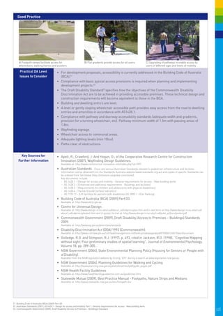 Good Practice




     A) Footpath ramps facilitate access for                            B) Flat gradients provide access for all users.                   C) Upgrading of pathways to enable access by
     wheelchairs, walking frames and scooters.                                                                                            users of different ages and levels of mobility.
                                                                                                                                           


      Practical DA Level                    •	 For development proposals, accessibility is currently addressed in the Building Code of Australia
      Issues to Consider                       (BCA).21
                                            •	 Compliance with basic pysical access provisions is required when planning and implementing
                                               development projects.22
                                            •	 The Draft Disability Standard23 specifies how the objectives of the Commonwealth Disability
                                               Discrimination Act are to be achieved in providing accessible premises. These technical design and
                                               construction requirements will become equivalent to those in the BCA.
                                            •	 	 uilding and dwelling entry’s are level.
                                               B
                                            •	 	 level or gently sloping wheelchair accessible path provides easy access from the road to dwelling
                                               A
                                               entries and amenities in accordance with AS1428.1.
                                            •	 	 ompliance with pathway and doorway accessibility standards (adequate width and gradients,
                                               C
                                               provision for a turning wheelchair, etc). Pathway minimum width of 1.5m with passing areas of
                                               1.8m.
                                            •	 	 ayfinding signage.
                                               W
                                            •	 	 heelchair access to communal areas.
                                               W
                                            •	 Adequate lighting levels (min 10lux).
                                            •	 Paths clear of obstructions.


       Key Sources for                      •	 	 pelt, R., Crawford, J. And Hogan, D., of the Cooperative Research Centre for Construction
                                               A
     Further Information                       Innovation (2007), Wayfinding Design Guidelines.
                                                 Available at: http://www.construction-innovation.info/index.php?id=1097.
                                            •	 Australian Standards - There are various Australian Standards relevant to pedestrian infrastructure and facilities.
                                                 Information can be obtained from the Standards Australia website (www.standards.org.au) and copies of specific Standards can
                                                 be ordered from SAI Global (http://infostore.saiglobal.com/store/)
                                                 Key documents include:
                                                 -	 AS 1428.1 – (Design for access and mobility - General requirements for access - New building work)
                                                 -	 AS 1428.2 – (Enhanced and additional requirements - Buildings and facilities)
                                                 -	 AS 1428.3 – (Requirements for children and adolescents with physical disabilities)
                                                 -	 AS 1428.4 – (Tactile Ground Surface Indicators)
                                                 -	 AS 1735.12 - (Lift facilities for persons with disabilities) AS 2890.1 - (Car Parking)
                                            •	 	 uilding Code of Australia (BCA) (2009) Part D3.
                                               B
                                                 Available at: http://www.abcb.gov.au
                                            •	 	 entre for Universal Design.
                                               C
                                                 Available at: http://www.design.ncsu.edu/cud/about_ud/udprinciples.htm and in text form at http://www.design.ncsu.edu/cud/
                                                 about_ud/udprinciplestext.htm and in poster format at: http://www.design.ncsu.edu/cud/pubs_p/docs/poster.pdf
                                            •	 	 ommonwealth Government (2009), Draft Disability (Access to Premises – Buildings) Standards
                                               C
                                               2009.
                                                 Available at: http://www.ag.gov.au/premisesstandards	
                                            •	 Disability Discrimination Act (DDA) 1992 (Commonwealth).
                                                 Available at: http://www.comlaw.gov.au/comlaw/management.nsf/lookupindexpagesbyid/IP200401406?OpenDocument
                                            •	 	 olledge, R.G. and Stimpson, R.J. (1997), p. 493, cited in Jackson, R.D. (1998), “Cognitive Mapping
                                               G
                                               without sight: Four preliminary studies of spatial learning”, Journal of Environmental Psychology,
                                               Volume 18, pp. 289-305.
                                            •	 	 SW Government (2004), State Environmental Planning Policy (Housing for Seniors or People with
                                               N
                                               a Disability).
                                                 Available from the NSW legislation website by ticking “EPI” during a search at www.legislation.nsw.gov.au
                                            •	 	 SW Government (2004), Planning Guidelines for Walking and Cycling
                                               N
                                                 Available at: http://www.planning.nsw.gov.au/plansforaction/pdf/guide_pages.pdf
                                            •	 NSW Health Facility Guidelines
                                                 Available at: http://www.healthfacilityguidelines.com.au/guidelines.htm
                                            •	 Statewide Mutual (2009), Best Practice Manual - Footpaths, Nature Strips and Medians
                                                 Available at: http://www.statewide.nsw.gov.au/doc/footpath.doc




21. Building Code of Australia (BCA) (2009) Part D3.
22. Australian Standards (2001), AS1428.1 - Design for access and mobility Part 1: General requirements for access - New building work.
23. Commonwealth Government (2009), Draft Disability (Access to Premises - Buildings) Standard.                                                                                             32|
 