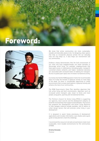 Foreword:
            We know that active communities are more sustainable,
            liveable and desirable places to be. So designing urban spaces
            that help us incorporate physical activity into our everyday
            lives not only helps us, it also helps our environment and
            our communities.

            Evidence clearly demonstrates that the built environment of
            our cities and local neighbourhoods can either facilitate or
            discourage active living. For example, neighbourhoods that
            have good access to destinations (including public transport),
            connected streets networks and higher residential densities
            are associated with increased levels of walking for transport.
            Access to quality open space also increases recreational activity.

            Currently only half the NSW population meets the recommended
            level of at least 30 minutes of physical activity on most days
            of the week. So there is considerable opportunity to create
            environments that increase participation in physical activity and
            enhance the lives of our communities.

            The NSW Government’s State Plan identifies objectives that
            link active living and built environments; objectives such as
            increased active transport, jobs closer to home and more
            people using parks, sporting and recreational facilities.

            The Premier’s Council for Active Living (PCAL) is supporting
            our agencies, local councils and the development industry, to
            build the environments that support active lifestyles. The Council
            has prepared this Development and Active Living Resource
            to help navigate material already available, and to advise on
            urban design factors that will promote active living in your
            development.

            It is designed to assist timely processing of development
            applications and includes information, case studies and a quick
            guide to help planners meet this challenge.

            I recommend this resource to all who are working to create more
            sustainable, more liveable environments for the communities
            of NSW.

            Kristina Keneally
            Premier
 