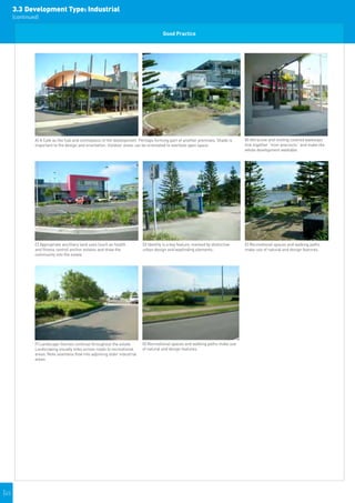 3.3	Development Type: Industrial
      (continued)


                                                                                          Good Practice




                                                                                                                                          
               A) A Cafe as the hub and centrepiece of the development. Perhaps forming part of another premises, Shade is           B) Attractive and inviting covered walkways
               important to the design and orientation. Outdoor areas can be orientated to overlook open space.                      link together “mini-precincts” and make the
                                                                                                                                     whole development walkable.                    




                                                                                                                                          
               C) Appropriate ancilliary land uses (such as health             D) Identity is a key feature, marked by distinctive   E) Recreational spaces and walking paths       
               and fitness centre) anchor estates and draw the                 urban design and wayfinding elements..                make use of natural and design features.
               community into the estate.




                                                                                                                                      
               F) Landscape themes continue throughout the estate.             G) Recreational spaces and walking paths make use
               Landscaping visually links across roads to recreational         of natural and design features.
               areas. Note seamless flow into adjoining older industrial
               areas.




|45
 