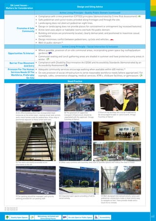 DA Level Issues -
                                                                                                      Design and Siting Advice
 Matters for Consideration
                                                                            Active Living Principle - Quality Public Domain (continued)
                                  •	          Compliance with crime prevention (CPTED) principles (demonstrated by Crime Risk Assessment).
                                  •	          Safe pedestrian and cyclist routes provided along frontages and through the site.
                                  •	          Landscaping does not obstruct pedestrian sight lines.
                                  •	          Design or landscaping does not provide places for concealment or entrapment (eg recessed features).
                  Promotes A Safe
                                  •	          Active land uses adjoin or habitable rooms overlook the public domain.
                      Community
                                  •	          Building entrances are prominently located, clearly demarcated, and positioned to maximise casual
                                              surveillance.
                                           •	 Design minimises conflict between pedestrians, cyclists and vehicles.
                                           •	 Well-lit public domain.45
                                                                                    Active Living Principle - Social Interaction & Inclusion
                              •	 Where possible, provision of on-site communal areas, incorporating green space (eg rooftop/podium
    Opportunities To Interact    gardens).
                              •	 Communal seating and lunch gathering areas are shaded in summer and have protected sunny areas in
                                 winter.
     Barrier Free Movement •	 Compliance with Disability Discrimination Act (DDA) and Accessibility Standards (demonstrated by an
                   And Entry     Accessibility Assessment).
    Provision For The Human •	 Adequate community services encourage walking when available within 400 metres.46
      Services Needs Of The •	 On-site provision of social infrastructure to serve reasonable workforce needs (where appropriate). For
       Workforce, Preferably     example, cafes, convenience shopping, medical services, ATM’s, childcare facilities, or gymnasium.
                      On-Site
                                                              Good Practice




                                                                                 
                A) An office building which has incorporated retail                   B) The provision of supportive              C) End-of-trip facilities are crucial if staff are to
                tenancies at the street level, creating street level activity         transport infrastructure should be          be encouraged to walk or cycle to work. (Image
                and a more human scale for pedestrians. A bus stop is                 negotiated with the applicant. (Image       Courtesy of Optus)                                       
                positioned adjacent to these active land uses.                        Courtesy of Optus)




                                                                                                                                                                                                   



                D) The stairs are easily accessible as an                   E) Other uses combine with business land uses to activate spaces and reduce the need to travel.
                alternative to the lift.
                                                                                                                           
                                                                                                                                                                                                       




                F) Car parking should be managed, with priority             G) Integrated open spaces providing a hub for            H) Well-designed internalised streets, lanes and
                parking provided for car pooling staff                      social activity.                                         pedestrian connections make a retail centre easy
                                                                                                                                     to navigate on foot. Trees provide shade and a
                                                                                                                                     local micro-climate.

45. See footnote 32.
46. See footnote 24.
                                                                                                                                                                                               

         Quality Open Spaces
                                             Welcoming, Activated and
                                                                                           On-site Open or Public Space             Accessibility                                                         48|
                                               Stimulating Places
 