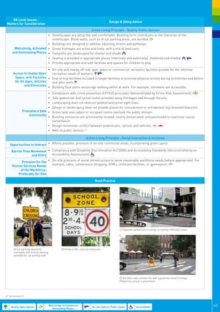 DA Level Issues -
                                                                                           Design & Siting Advice
 Matters for Consideration
                                                                             Active Living Principle - Quality Public Domain
                              •	 Streetscapes are attractive and comfortable. Building form contributes to the character of the
                                 streetscape. Blank walls, such as at car parking areas, are avoided.
                              •	 Buildings are designed to address adjoining streets and pathways.
        Welcoming, Activated •	 Street frontages are active and lively, with a mix of land uses.
       and Stimulating Places •	 Footpaths are landscaped for shelter and shade.
                              •	 Seating is provided in appropriate places (internally and externally), sheltered and shaded.
                              •	 Provide appropriate and safe facilities and spaces for children to play.

                                 •	 On-site and nearby off-site open space or commercial recreation facilities provide for the informal
        Access to Usable Open       recreation needs of workers.
         Space, with Facilities •	 End-of-trip facilities included in larger facilities to promote physical activity during lunchtimes and before
         for All Ages, Abilities    and after work.
                and Ethnicities
                                 •	 Building floor plans encourage walking whilst at work. For example, stairwells are accessible.
                                 •	     Compliance with crime prevention (CPTED) principles (demonstrated by Crime Risk Assessment).
                                 •	     Safe pedestrian and cyclist routes provided along frontages and through the site.
                                 •	     Landscaping does not obstruct pedestrian/cyclist sight lines.
                                 •	     Design or landscaping does not provide places for concealment or entrapment (eg recessed features).
                 Promotes a Safe •	     Active land uses adjoin or occupied rooms overlook the public domain.
                     Community
                                 •	     Building entrances are prominently located, clearly demarcated, and positioned to maximise casual
                                        surveillance.
                                     •	 Design minimises conflict between pedestrians, cyclists and vehicles.
                                     •	 Well-lit public domain.49

                                                                        Active Living Principle - Social Interaction & Inclusion

    Opportunities to Interact •	 Where possible, provision of on-site communal areas, incorporating green space.
      Barrier Free Movement •	 Compliance with Disability Discrimination Act (DDA) and Accessibility Standards (demonstrated by an
                   and Entry   Accessibility Assessment).

           Provision for the •	 On-site provision of social infrastructure to serve reasonable workforce needs (where appropriate). For
      Human Services Needs      example, cafes, convenience shopping, ATM’s, childcare facilities, or gymnasium.
          of the Workforce,
         Preferably On-Site

                                                                                Good Practice




                                                                                                    C) Separate pedestrian crossings on heavily trafficked routes.




        A) Car parking should be                   B) Active traffic calming measures.
        managed, with priority parking
        provided for car pooling staff




                                                                                                    D) Ancillary uses activate the well signposted street frontage.
                                                                                                    Pedestrian access is prioritised.




49. See footnote 32.



     Quality Open Spaces
                                         Welcoming, Activated and
                                                                             On-site Open or Public Space          Accessibility                                      50|
                                           Stimulating Places
 