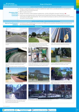 DA Level Issues -
                                                                                                Design & Siting Advice
 Matters for Consideration
                                                                        Active Living Principle - Quality Public Domain (continued)
                                 •	 Design or landscaping does not obstruct pedestrian sight lines or provide places for concealment or
                                    entrapment (eg recessed features).
                                 •	 Well-lit public domain.53
                 Promotes a Safe
                     Community •	 Design minimises conflict between pedestrians, cyclists and public transport vehicles.
                     (continued) •	 Land uses are proposed which are utilised and activated (and therefore safeguarded) by the local
                                    community at nights and weekends. This can involve businesses as well as community facilities (such as
                                    recreation resources).

                                                                           Active Living Principle - Social Interaction & Inclusion
      Barrier Free Movement •	 Compliance with Disability Discrimination Act (DDA) and Accessibility Standards (demonstrated by an
                   and Entry   Accessibility Assessment).
                                                                                   Good Practice




       A) Stopping bays for buses are incorporated into road       B)  Path networks provide connections to local train         C) Bus stops conveniently located in well patronised
                                                                                                                                 
       designs.                                                    stations and bus stops. They encourage active                areas such as directly outside office buildings.
                                                                   travel methods for trips to and from places where
                                                                   transport infrastructure is located.
                                                                                                                                                                                        




                                                                
       D) Infrastructure which facilitates active transport        E) Bus stops located next to activated places during        F) Clear signage and pathways to insure safety of
                                                                                                                            
       use can co-exist with infrastructure for motor              the day and evening (e.g. a 24-hour service station /       cyclists and pedestrians along major roads.
       vehicles.                                                   convenience store increases the safety of users).
       Source: BCC & Qld Transport, City2City Initiative




                                                                                                                               I) Retail and commercial uses are combined with
                                                                                                                               public transport stops to form viable and convenient,
       G) Designated bus lanes along major roads                   H) Bus stop providing adequate shade and shelter
                                                                                                                               mixed-use precincts.




       J) Designated cycle lanes reduce potential conflict         K) Train, bus and cycle interchange with active retail uses.
       between cyclists and other road users (including
       motor vehicles and pedestrians)



53. See footnote 32.



       Quality Open Spaces
                                         Welcoming, Activated and
                                                                                   On-site Open or Public Space                Accessibility                                               52|
                                           Stimulating Places
 