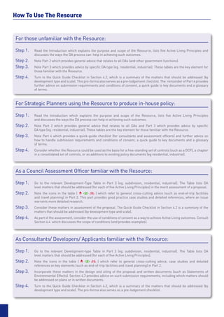 How To Use The Resource
	



    For those unfamiliar with the Resource:

    Step 1. 	   Read the Introduction which explains the purpose and scope of the Resource, lists five Active Living Principles and
    	           discusses the ways the DA process can help in achieving such outcomes.
    Step 2. 	   Note Part 2 which provides general advice that relates to all DAs (and other government functions).
    Step 3.	    Note Part 3 which provides advice by specific DA type (eg. residential, industrial). These tables are the key element for
    	           those familiar with the Resource.
    Step 4.	    Turn to the Quick Guide Checklist in Section 4.2, which is a summary of the matters that should be addressed (by
    	           development type and scale). This pro-forma also serves as a pre-lodgement checklist. The remainder of Part 4 provides
    	           further advice on submission requirements and conditions of consent, a quick guide to key documents and a glossary
    	           of terms.



    For Strategic Planners using the Resource to produce in-house policy:

    Step 1. 	   Read the Introduction which explains the purpose and scope of the Resource, lists five Active Living Principles
    	           and discusses the ways the DA process can help in achieving such outcomes.
    Step 2. 	   Note Part 2 which provides general advice that relates to all DAs and Part 3 which provides advice by specific
    	           DA type (eg. residential, industrial). These tables are the key element for those familiar with the Resource.
    Step 3.	    Note Part 4 which provides a quick-guide checklist (for consultants and assessment officers) and further advice on
    	           how to handle submission requirements and conditions of consent, a quick guide to key documents and a glossary
    	           of terms.
    Step 4.	    Consider whether the Resource could be used as the basis for a free-standing set of controls (such as a DCP), a chapter
    	           in a consolidated set of controls, or as additions to existing policy documents (eg residential, industrial).




    As a Council Assessment Officer familiar with the Resource:

    Step 1. 	   Go to the relevant Development-Type Table in Part 3 (eg. subdivision, residential, industrial). The Table lists DA
    	           level matters that should be addressed (for each of five Active Living Principles) in the merit assessment of a proposal.
    Step 2. 	   Note the icons in the table (              ) which refer to general cross-cutting advice (such as end-of-trip facilities
    	           and travel planning) in Part 2. This part provides good practice case studies and detailed references, where an issue
    	           warrants more detailed research.
    Step 3.	    Consider these matters in assessment of the proposal. The Quick Guide Checklist in Section 4.2 is a summary of the
    	           matters that should be addressed (by development type and scale).
    Step 4. 	   As part of the assessment, consider the use of conditions of consent as a way to achieve Active Living outcomes. Consult
    	           Section 4.4 which discusses the scope of conditions (and provides examples).




    As Consultants/ Developers/ Applicants familiar with the Resource:

    Step 1. 	   Go to the relevant Development-type Table in Part 3 (eg. subdivision, residential, industrial). The Table lists DA
    	           level matters that should be addressed (for each of five Active Living Principles).
    Step 2. 	   Note the icons in the table (             ) which refer to general cross-cutting advice, case studies and detailed
    	           references on key elements (such as end-of-trip facilities and travel planning) in Part 2.
    Step 3.	    Incorporate these matters in the design and siting of the proposal and written documents (such as Statements of
    	           Environmental Effects). Section 4.3 provides advice on such submission requirements, including which matters should
    	           be addressed on plans or in written documents.
    Step 4.	    Turn to the Quick Guide Checklist in Section 4.2, which is a summary of the matters that should be addressed (by
    	           development type and scale). The pro-forma also serves as a pre-lodgement checklist.
 