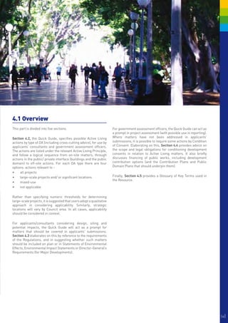 4.1 Overview
This part is divided into five sections.                               For government assessment officers, the Quick Guide can act as
                                                                       a prompt in project assessment (with possible use in reporting).
Section 4.2, the Quick Guide, specifies possible Active Living         Where matters have not been addressed in applicants’
actions by type of DA (including cross-cutting advice), for use by     submissions, it is possible to require some actions by Condition
applicants’ consultants and government assessment officers.            of Consent. Elaborating on this, Section 4.4 provides advice on
The actions are listed under the relevant Active Living Principle,     the scope and legal obligations for conditioning development
and follow a logical sequence from on-site matters, through            consents in relation to Active Living matters. It also briefly
actions in the public/ private interface (buildings and the public     discusses financing of public works, including development
domain) to off-site actions. For each DA type there are four           contribution options (and the Contribution Plans and Public
options: actions relevant to -                                         Domain Plans that should underpin them).
•	 all projects
•	 large-scale projects and/ or significant locations                  Finally, Section 4.5 provides a Glossary of Key Terms used in
                                                                       the Resource.
•	 mixed-use
•	 not applicable

Rather than specifying numeric thresholds for determining
large-scale projects, it is suggested that users adopt a qualitative
approach in considering applicability. Similarly, strategic
locations will vary by Council area. In all cases, applicability
should be considered in context.

For applicants/consultants considering design, siting and
potential impacts, the Quick Guide will act as a prompt for
matters that should be covered in applicants' submissions.
Section 4.3 elaborates on this by reference to the requirements
of the Regulations, and in suggesting whether such matters
should be included on plan or in Statements of Environmental
Effects, Environmental Impact Statements or Director-General’s
Requirements (for Major Developments).




                                                                                                                                          56|
 