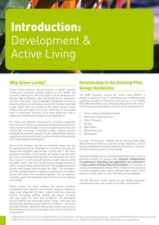 Introduction:
      Development &
      Active Living

     Why Active Living?                                                                   Relationship to the Existing PCAL
     There is clear evidence that participation in regular physical                       Design Guidelines
     activity has substantial positive impacts on our health and
     economy, reducing the risk of diseases such as cardiovascular                        The NSW Premier’s Council for Active Living (PCAL) is
     disease, type II diabetes, colon and breast cancer, depression                       playing a significant role in centralising and coordinating the
     and falls. The direct costs attributable to physical inactivity of                   increasing number of references and sources on its existing
     these conditions are estimated to exceed $1.5 billion nationally                     PCAL Web-Based Resource 'Designing Places for Active Living'.2
     a year. Aside from the savings to the health system, active                          This Resource provides advice on seven broad “Environments”:
     communities are likely to be more connected, to participate
     more in community activities, to be more productive, and to                          1.	   Cities, Towns and Neighbourhoods;
     reduce the environmental impacts of car dependence.1                                 2.	   Walking and Cycling Routes;	
                                                                                          3.	   Public Transport;	
     For State and National Governments, providing supportive
     environments for Active Living will promote healthy communities,                     4.	   Streets;
     reducing the health budget. At the local government level such                       5.	   Open Space;
     actions will encourage community activity, improve amenity                           6.	   Retail Areas; and
     and generate economic growth. For the development industry,                          7.	   Workplaces.
     supportive environments and the active lifestyles they promote
     will increasingly be a selling point.
                                                                                          For each “Environment” covered by the existing PCAL Web-
                                                                                          Based Resource there is a specific design objective, a list of
     Some of the changes required are relatively simple and can                           design considerations and key references/resources. The web-
     be required through the development assessment process. Do                           site also contains a series of case studies.
     streets have footpaths and are they in good repair? Are there
     pedestrian facilities so that people can safely cross the road?
     Are there seats along walking routes so that people can rest if                      Development Applications, at the local and State level, relate to
     they need to? Is there enough lighting in public places and do                       particular projects on specific sites. Relevant considerations
     the lights work? Are there secure bicycle storage facilities at                      in preparing or assessing such applications are contained in
     public transport stops and workplaces? Do workplaces provide                         a cross-section of these PCAL Environments. For example, a
     shower and change room facilities for staff? Do workplaces                           mixed-use development may be within a Town Centre and close
     promote staff participation in physical activities such as walking                   to public transport/cycle routes, and local open space. There
     groups and lunch-time recreational games? Do our beaches,                            will also be open space on-site. The shops are workplaces!
     coastline, parks and bushland have trails to promote walking
     and cycling?                                                                         This DA Resource draws heavily on the design objectives,
                                                                                          considerations and case studies in the PCAL environments.
     Others actions are more complex and require planning,
     coordination and long-term commitment. They are relevant to
     large scale proposals. Do State, regional and local planning
     policies encourage walking, cycling and access to parks
     and open space for sport and recreation? Do developers
     design suburbs that encourage Active Living – with safe and
     aesthetically pleasing streets and local facilities? Are there
     adequate transport options to help prevent reliance on the car?
     Do we have a culture that encourages active choices in favour of
     convenience?
      1. NSW Premier's Council for Active Living (2010), Why Active Living Statement. Available at: http://www.pcal.nsw.gov.au/__data/assets/file/0007/27646/active_living_statement.pdf

|1    2. NSW Premier's Council for Active Living (2010), Designing Places for Active Living. Available at: http://www.pcal.nsw.gov.au/planning_and_design_guidelines
 