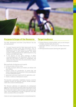 Purpose & Scope of the Resource                                       Target Audience
The PCAL Development and Active Living Resource has two               •	 	 trategic Planners preparing DCPs, land use and transport
                                                                         S
principal purposes:                                                      strategies and other policy documents;
                                                                      •	 Assessment Officers, at the Local and State Government
1.	 	 o assist Councils (and the State Government) with the
    T                                                                    level; and
    preparation of Active Living policy documents, such as            •	 DA Proponents/Consultants (working with applicants).
    Development Control Plans (DCPs), or to address Active
    Living principles in their existing policies. This would
    provide an improved legal basis for addressing Active Living
    matters at the DA/Project stage.
2.	 	n the absence of such policy provisions, to advise
    I
    consultants/applicants and Assessment Officers (at the
    State and Local level) on matters for consideration, and
    design and siting action that will promote Active Living in
    development proposals.

More specifically, the objectives are to specify:
•	 five key principles of Active Living;
•	 the types of projects where such matters are relevant and
   value-adding;
•	 relevant matters for consideration, by project type and
   location, beyond basic DA assessment criteria, and elaborate
   on some established matters;
•	 appropriate submission requirements for applications; and
•	 realistic conditions of development consent.

The document is principally a ‘wayfinding’ resource, a tool for
navigating through the extensive material already available,
rather than a new set of DA Guidelines.

The Resource addresses all applications for development
approval, at the State and Local level (under Part 3A and 4 of the
EP&A Act), and environmental assessment under Part 5 of the
Act. It directs the reader to advice on large scale subdivision and
major centre redevelopment, through to significant local DAs,
where cumulative effects are important.

It does not cover complying development or exempt development.




                                                                                                                                      2|
 