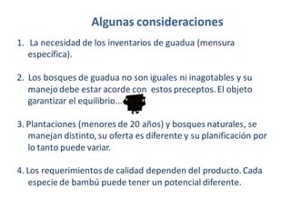 Algunas consideraciones
1. La necesidad de los inventarios de guadua (mensura
específica).

2. Los bosques de guadua no son iguales ni inagotables y su
manejo debe estar acorde con estos preceptos. El objeto
garantizar el equilibrio...
3. Plantaciones (menores de 20 años) y bosques naturales, se
manejan distinto, su oferta es diferente y su planificación por
lo tanto puede variar.
4. Los requerimientos de calidad dependen del producto. Cada
especie de bambú puede tener un potencial diferente.

 