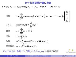 記号と基礎統計量の復習
x = (x1 , x2 , · · · , x n), y = (y1 , y2 , · · · , y n), 1 = (1, 1, · · · , 1) とする.
                                                                                                   
                                                                                       
                                                                                       
                                                                                       
                                                                                             y1     
                                                                                                    
                                                                                                    
                                                                                                   
                          ∑
                          n                                 (                       ) 
                                                                                       
                                                                                            y2     
                                                                                                    
                                                                                                    
                                                                                                    
     内積             s=          xi yi = x, y = x · y t =        x1   x2    ···    xn · 
                                                                                       
                                                                                       
                                                                                             .     
                                                                                                    
                                                                                                    
                                                                                                    
                                                                                       
                                                                                       
                                                                                             .
                                                                                              .     
                                                                                                    
                                                                                                    
                          i=1                                                          
                                                                                                   
                                                                                                    
                                                                                             yn
                                        ∑
                                        n
     ノルム            ||x|| = x, x =        (xi )2
                                        i=1
                          ∑
                          n
     合計             s=          xi = 1, x
                          i=1
                        1
     平均             x=
                    ¯      1, x
                        nn
                         ∑
     分散             σ2 =      (xi − x)2 = x − x1, x − x1
                                    ¯         ¯       ¯
                         √i=1
     標準偏差           σ=      x − x1, x − x1
                                  ¯      ¯

データの分析, 数列 (Σ), 行列, ベクトル, · · · の勉強が必要.
       溝口佳寛 (九大 IMI)                  行列計算を利用したデータ解析技術                                 2012/04/15       13 / 44
 