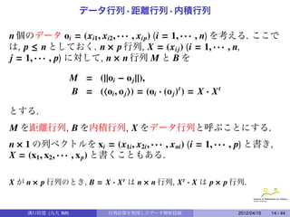 データ行列 · 距離行列 · 内積行列

n 個のデータ oi = (xi1 , xi2 , · · · , xip) (i = 1, · · · , n) を考える. ここで
は, p ≤ n としておく. n × p 行列, X = (xi j ) (i = 1, · · · , n,
j = 1, · · · , p) に対して, n × n 行列 M と B を

                    M = (||oi − o j ||),
                    B = ( oi , o j ) = (oi · (o j ) t ) = X · X t

とする.
M を距離行列, B を内積行列, X をデータ行列と呼ぶことにする.
n × 1 の列ベクトルを xi = (x1i , x2i , · · · , x ni ) (i = 1, · · · , p) と書き,
X = (x1 , x2 , · · · , x p) と書くこともある.

X が n × p 行列のとき, B = X · X t は n × n 行列, X t · X は p × p 行列.


    溝口佳寛 (九大 IMI)              行列計算を利用したデータ解析技術                     2012/04/15   14 / 44
 