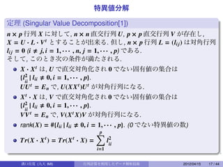 特異値分解

定理 (Singular Value Decomposition[1])
n × p 行列 X に対して, n × n 直交行列 U, p × p 直交行列 V が存在し,
X = U · L · V t とすることが出来る. 但し, n × p 行列 L = (li j ) は対角行列
li j = 0 (i j, i = 1, · · · , n, j = 1, · · · , p) である.
そして, このとき次の条件が満たされる.
   X · X t は, U で直交対角化され 0 でない固有値の集合は
   {l2 | lii 0, i = 1, · · · , p}.
     ii
   UU t = E n で, U(XX t )U t が対角行列になる.
   X t · X は, V で直交対角化され 0 でない固有値の集合は
   {l2 | lii 0, i = 1, · · · , p}.
     ii
   VV t = E n で, V(X t X)V が対角行列になる.
   rank(X) = #{lii | lii
                       0, i = 1, · · · , p}. (0 でない特異値の数)
                                                       .
                             ∑ p
   Tr(X · X ) = Tr(X · X) =
           t        t               2
                                   lii
                              i=1


    溝口佳寛 (九大 IMI)          行列計算を利用したデータ解析技術            2012/04/15   17 / 44
 