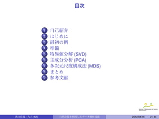 目次



                1    ..
                    自己紹介
                2   はじめに
                3    ..
                    最初の例
                4   準備
                5    ..
                    特異値分解 (SVD)
                6   主成分分析 (PCA)
                7    ..
                    多次元尺度構成法 (MDS)
                8   まとめ
                9    ..
                    参考文献

                     ..

                     ..

                     ..
溝口佳寛 (九大 IMI)             行列計算を利用したデータ解析技術   2012/04/15   2 / 44
 