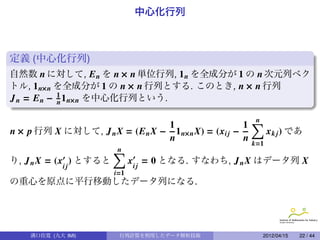 中心化行列



定義 (中心化行列)
自然数 n に対して, E n を n × n 単位行列, 1 n を全成分が 1 の n 次元列ベク
トル, 1 n×n を全成分が 1 の n × n 行列とする. このとき, n × n 行列
J n = E n − 1 1 n×n を中心化行列という.
            n                               .

                                                     1∑
                                                         n
                                 1
n × p 行列 X に対して, J n X = (E n X − 1 n×n X) = (xi j −        x k j ) であ
                                 n                   n
                                                        k=1
                     ∑
                     n                                 .
り, J n X = (x ) とすると   xi j = 0 となる. すなわち, J n X はデータ列 X
             ij
                        i=1
の重心を原点に平行移動したデータ列になる.




    溝口佳寛 (九大 IMI)        行列計算を利用したデータ解析技術                    2012/04/15   22 / 44
 
