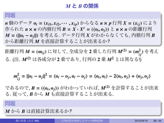 M と B の関係
問題
n 個のデータ oi = (xi1 , xi2 , · · · , xip) からなる n × p 行列 X = (xi j ) により
                                                        .
作られた n × n の内積行列 B = X · X t = ( oi , o j ) と n × n の距離行列
M = (||oi − o j ||) を考える. データ行列 X がわからなくても, 内積行列 B
から距離行列 M を直接計算することが出来るか?

距離行列 M = (mi j ) に対して, 全成分を 2 乗した行列 M(2) = (m2 ) を考え
                                             ij
                                         .
る. (注. M(2) は各成分が 2 乗であり, 行列の 2 乗 M2 とは異なる!)


   m2j = ||oi − o j ||2 = oi − o j , oi − o j = oi , oi − 2 oi , o j + o j , o j
    i

であるので, B = ( oi , o j ) がわかっていれば, M(2) を計算することが出来
る. 従って, B から M も直接計算することが出来る.

問題
M から B は直接計算出来るか?
     溝口佳寛 (九大 IMI)            行列計算を利用したデータ解析技術                          2012/04/15   28 / 44
 