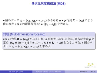 多次元尺度構成法 (MDS)




n 個のデータ oi = (xi1 , xi2 , · · · , xip) からなる n × p 行列 X = (xi j ) により
作られた n × n の距離行列 M = (||oi − o j ||) を考える.


問題 (Multidimensional Scaling)
n × n 行列 M = (mi j ) が与えられ, X がわからないときに, 適当な次元 p を
定め, mi j = ||oi − o j || (i = 1, · · · , n, j = 1, · · · , n) となるような, n 個のベ
クトル oi = (xi1 , xi2 , · · · , xip) を求めよ.




                                                             .

     溝口佳寛 (九大 IMI)         行列計算を利用したデータ解析技術                      2012/04/15   29 / 44
 
