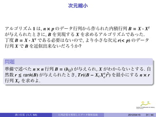 次元縮小



アルゴリズム 1 は, n × p のデータ行列から作られた内積行列 B = X · X t
が与えられたときに, B を実現する X を求めるアルゴリズムであった.
丁度 B = X · X t である必要はないので, より小さな次元 r(< p) のデータ
行列 X で B を近似出来ないだろうか?


問題
準備で述べた n × n 行列 B = (bi j ) が与えられ, X がわからないとする. 自
然数 r ≤ rank(B) が与えられたとき, Tr((B − X c X c )2 ) を最小にする n × r
                                       t

行列 X c を求めよ.




     溝口佳寛 (九大 IMI)   行列計算を利用したデータ解析技術          .   2012/04/15   31 / 44
 