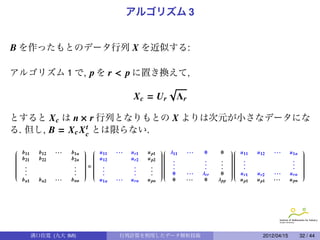 アルゴリズム 3


B を作ったもとのデータ行列 X を近似する:

アルゴリズム 1 で, p を r < p に置き換えて,
                                                           √
                                              Xc = Ur          Λr

とすると X c は n × r 行列となりもとの X よりは次元が小さなデータにな
る. 但し, B = X c X c とは限らない.
                 t


 b               ···          u     ···                λ       ···                  u              ···      u1n 
 11


           b12          b1n    11
                              
                              
                                             u r1   u p1   11
                                                         
                                                         
                                                                           0      0       11
                                                                                        
                                                                                        
                                                                                                   u12                  
                                                                                                                        
                                                                                                                        
 b
 21
          b22          b2n    u
                               12
                                           u r2   u p2 
                                                          .
                                                                                      
                                                                                         .
                                                                                                                      
                                                                                                                        
                                                                                                                        

                             
                              
                                                       
                                                                         .       .    
                                                                                                                   . 

 .                                                       .              .       .     .                         . 


 .                       . = .
                              
                                            .       .  .
                                                         
                                                                         .       .
                                                                                        
                                                                                         .
                                                                                                                   . 
                                                                                                                        
                                                                                                                        


 .                       .   .
                              
                                            .
                                                         
                                                         
                                                      . 
                                                                                        
                                                                                        
                                                                                                                      
                                                                                                                        
                                                                                                                        



                         .   .
                              
                              
                              
                                            .
                                                         
                                                      .  0
                                                         
                                                         
                                                                  ···   λ rr    0      u
                                                                                          r1
                                                                                        
                                                                                        
                                                                                                 u r2   ···      u rn 
                                                                                                                        
                                                                                                                        
                                                                                                                        
                                                                                                                        
  b n1     b n2   ···   b nn     u1n   ···   u rn   u pn     0      ···    0     λ pp       u p1   u p1   ···      u pn




         溝口佳寛 (九大 IMI)                  行列計算を利用したデータ解析技術                                              2012/04/15      32 / 44
 