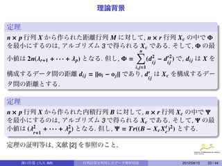 理論背景

定理
n × p 行列 X から作られた距離行列 M に対して, n × r 行列 X c の中で Φ
を最小にするのは, アルゴリズム 3 で得られる X c である. そして, Φ の最
                                         ∑
                                         n
小値は 2n(λ r+1 + · · · + λ p) となる. 但し, Φ =   (d2j − di 2 ) で, di j は X を
                                             i       j
                                           i, j=1
                                               .
構成するデータ間の距離 di j = ||oi − o j || であり, d は X c を構成するデー
                                                    ij
タ間の距離とする.

定理
n × p 行列 X から作られた内積行列 B に対して, n × r 行列 X c の中で Ψ
を最小にするのは, アルゴリズム 3 で得られる X c である. そして, Ψ の最
小値は (λ2 + · · · + λ2 ) となる. 但し, Ψ = Tr((B − X c X c )2 ) とする.
                   p
                                                  t
        r+1                                            .
定理の証明等は, 文献 [2] を参照のこと.

     溝口佳寛 (九大 IMI)       行列計算を利用したデータ解析技術                 2012/04/15   33 / 44
 