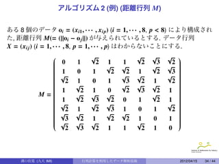 アルゴリズム 2 (例) (距離行列 M)


ある 8 個のデータ oi = (xi1 , · · · , xip) (i = 1, · · · , 8, p < 8) により構成され
た, 距離行列 M(= (||oi − o j ||) が与えられているとする. データ行列
X = (xi j ) (i = 1, · · · , 8, p = 1, · · · , p) はわからないことにする.
                               √                 √    √     √     
             
             
                   0     1       2   1     1      2     3     2   
                                                                   
                                                                   
             
             
                                     √     √          √     √     
                                                                   
                                                                   
             
             
                   1     0     1       2     2   1      2     3   
                                                                   
                                                                   
             
             
                   √                       √     √          √     
                                                                   
                                                                   
             
             
                     2   1     0     1       3    2   1       2   
                                                                   
                                                                   
             
             
                         √                 √     √    √           
                                                                   
                                                                   
             
             
                                                                  
                                                                   
                                                                   
           M=                                                     
                   1       2   1     0       2    3     2   1     
             
                         √     √     √                √           
                                                                   
             
             
                   1       2     3     2   0     1      2   1     
                                                                   
                                                                   
             
             
                   √           √     √                      √     
                                                                   
                                                                   
             
             
                                                                  
                                                                   
                                                                   
             
             
                   √
                      2   1
                          √
                                  2
                                      √
                                        3   1
                                            √
                                                  0    1       2   
                                                                   
                                                                   
             
             
                                                                  
                                                                   
                                                                   
             
             
                   √
                      3
                          √
                            2   1
                                √
                                        2     2   1
                                                  √
                                                       0     1     
                                                                   
                                                                   
                                                                  
                      2     3     2   1     1      2   1     0



    溝口佳寛 (九大 IMI)           行列計算を利用したデータ解析技術                       2012/04/15   34 / 44
 