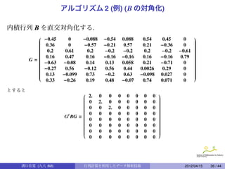 アルゴリズム 2 (例) ( B の対角化)

内積行列 B を直交対角化する.
            −0.45            −0.088        −0.54                                                
         
         
         
                       0                                0.088        0.54        0.45      0     
                                                                                                 
                                                                                                 
         
         
             0.36     0      −0.57         −0.21        0.57        0.21        −0.36     0     
                                                                                                 
                                                                                                 
         
         
                                                                                                
                                                                                                 
                                                                                                 
         
         
              0.2    0.61     0.2          −0.2        −0.2          0.2        −0.2    −0.61   
                                                                                                 
                                                                                                 
         
         
                                                                                                
                                                                                                 
                                                                                                 
                                           −0.16       −0.16                    −0.16           
       G=                                                                                       
             0.16    0.47     0.16                                  0.16                0.79    
         
         
                                                                                                
                                                                                                 
                                                                                                 
         
            −0.63   −0.08     0.14         0.13        0.058        0.21        −0.71     0     
                                                                                                 
         
         
                                                                                                
                                                                                                 
                                                                                                 
         
         
            −0.27    0.56    −0.12         0.56         0.44       0.0026       0.29      0     
                                                                                                 
                                                                                                 
         
         
                    −0.099                 −0.2                    −0.098                       
                                                                                                 
                                                                                                 
         
             0.13             0.73                     0.63                     0.027     0     
                                                                                                 
              0.33   −0.26     0.19         0.48        −0.07        0.74        0.071     0

とすると
                                                                            
                            
                            
                            
                                2.     0     0      0     0     0    0   0   
                                                                             
                                                                             
                            
                            
                               0      2.    0      0     0     0    0   0   
                                                                             
                                                                             
                            
                            
                                                                            
                                                                             
                                                                             
                            
                            
                               0      0     2.     0     0     0    0   0   
                                                                             
                                                                             
                            
                            
                                                                            
                                                                             
                                                                             
                                                                            
                     G BG =                                                 
                      t        0      0     0      0     0     0    0   0   
                            
                            
                                                                            
                                                                             
                                                                             
                            
                            
                            
                                0      0     0      0     0     0    0   0   
                                                                             
                                                                             
                            
                            
                                                                            
                                                                             
                                                                             
                            
                            
                            
                                0      0     0      0     0     0    0   0   
                                                                             
                                                                             
                            
                            
                               0      0     0      0     0     0    0   0   
                                                                             
                                                                             
                                                                            
                                0      0     0      0     0     0    0   0




   溝口佳寛 (九大 IMI)              行列計算を利用したデータ解析技術                                             2012/04/15   36 / 44
 