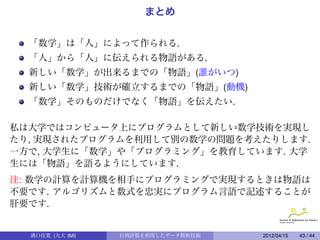 まとめ


  「数学」は「人」によって作られる.
  「人」から「人」に伝えられる物語がある.
  新しい「数学」が出来るまでの「物語」(誰がいつ)
  新しい「数学」技術が確立するまでの「物語」(動機)
  「数学」そのものだけでなく「物語」を伝えたい.

私は大学ではコンピュータ上にプログラムとして新しい数学技術を実現し
たり, 実現されたプログラムを利用して別の数学の問題を考えたりします.
一方で, 大学生に「数学」や「プログラミング」を教育しています. 大学
生には「物語」を語るようにしています.
注: 数学の計算を計算機を相手にプログラミングで実現するときは物語は
不要です. アルゴリズムと数式を忠実にプログラム言語で記述することが
肝要です.


  溝口佳寛 (九大 IMI)   行列計算を利用したデータ解析技術   2012/04/15   43 / 44
 