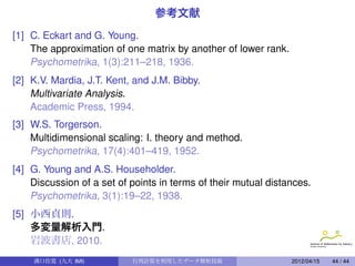 参考文献
[1] C. Eckart and G. Young.
    The approximation of one matrix by another of lower rank.
    Psychometrika, 1(3):211–218, 1936.
[2] K.V. Mardia, J.T. Kent, and J.M. Bibby.
    Multivariate Analysis.
    Academic Press, 1994.
[3] W.S. Torgerson.
    Multidimensional scaling: I. theory and method.
    Psychometrika, 17(4):401–419, 1952.
[4] G. Young and A.S. Householder.
    Discussion of a set of points in terms of their mutual distances.
    Psychometrika, 3(1):19–22, 1938.
[5] 小西貞則.
    多変量解析入門.
    岩波書店, 2010.
    溝口佳寛 (九大 IMI)          行列計算を利用したデータ解析技術                     2012/04/15   44 / 44
 
