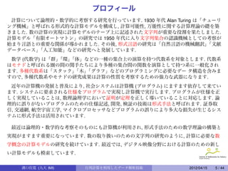プロフィール
 計算について論理的・数学的に考察する研究を行っています. 1930 年代 Alan Turing は「チューリ
ング機械」と呼ばれる形式的な計算モデルを構成し, 計算可能性, 万能性に関する計算理論の礎を築
きました. 数の計算の実現に計算モデルのテープ上に記述された文字列が重要な役割を果たしました.
計算モデル「有限オートマトン」の研究では 1950 年代に入り文字列集合の認識機械としての考察が
始まり言語との重要な関係が導かれました. その後, 形式言語の研究は「自然言語の機械翻訳」        「文献
データベース」 「人工知能」などの研究へと発展しています.
 数学 (代数学) は「群」
             「環」
               「体」などの一種の集合上の演算を持つ代数系を対象とします. 代数系
はモナドと呼ばれる圏の間の関手たちにより多種の集合間の関数を演算として持つ系に一般化され
ます. 多種代数系は「スタック」 「木」
                   「グラフ」などのプログラミングに必要なデー タ構造を含みま
すので, 多種代数系やモナドの研究成果は計算の性質を考察するための強力な武器になります.
 近年の計算機の発展と普及により, 社会システムは計算機 (プログラム) にますます依存して来てい
ます. システムに要求される仕様をプログラムで実現し計算機で実行します. プログラムが仕様を正
しく実現していることは, 数理論理学において証明が定理を正しく導いていることに対応します. 論
理的に誤りがないプログラムのための仕様記述, 開発, 検証の技術は形式手法と呼ばれます. 証券取
引, 交通網, 航空宇宙工学, マイクロプロセッサなどプログラムの誤りにより多大な損失が生じるシス
テムに形式手法は活用されています.

 最近は論理的・数学的な考察そのものにも計算機が利用され, 形式手法のための数学理論の構築と
実現がますます重要になっています. 数の取り扱いのための文字列の研究のように, 計算に必要な数
学概念の計算モデルの研究を続けています. 最近では, デジタル映像分野における計算のための新し
い計算モデルも模索しています.

   溝口佳寛 (九大 IMI)    行列計算を利用したデータ解析技術           2012/04/15   5 / 44
 