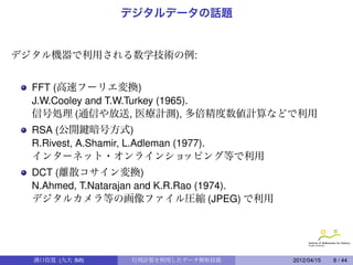 デジタルデータの話題


デジタル機器で利用される数学技術の例:
 
  FFT (高速フーリエ変換)
  J.W.Cooley and T.W.Turkey (1965).
  信号処理 (通信や放送, 医療計測), 多倍精度数値計算などで利用
  RSA (公開鍵暗号方式)
  R.Rivest, A.Shamir, L.Adleman (1977).
  インターネット・オンラインショ                 ッピング等で利用
  DCT (離散コサイン変換)
  N.Ahmed, T.Natarajan and K.R.Rao (1974).
  デジタルカメラ等の画像ファイル圧縮 (JPEG) で利用




  溝口佳寛 (九大 IMI)    行列計算を利用したデータ解析技術          2012/04/15   8 / 44
 