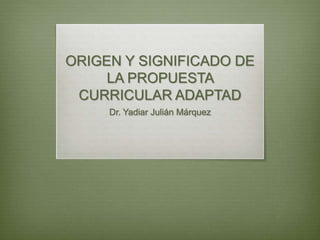 ORIGEN Y SIGNIFICADO DE
LA PROPUESTA
CURRICULAR ADAPTAD
Dr. Yadiar Julián Márquez
 