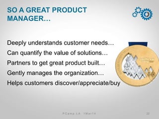 Deeply understands customer needs…
Can quantify the value of solutions…
Partners to get great product built…
Gently manages the organization…
Helps customers discover/appreciate/buy
SO A GREAT PRODUCT MANAGER…
22P C a m p . L A 1 M a r 1 4
 