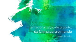 Internacionalização de produto:
da China para o mundo
Karyn Serratine
 