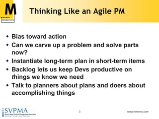 Thinking Like an Agile PMBias toward actionCan we carve up a problem and solve parts now?Instantiate long-term plan in short-term itemsBacklog lets us keep Devs productive on things we know we needTalk to planners about plans and doers about accomplishing things