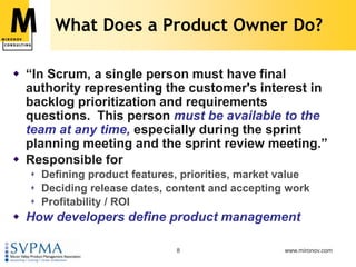 What Does a Product Owner Do?“In Scrum, a single person must have final authority representing the customer's interest in backlog prioritization and requirements questions.  This person must be available to the team at any time, especially during the sprint planning meeting and the sprint review meeting.”Responsible forDefining product features, priorities, market valueDeciding release dates, content and accepting workProfitability / ROIHow developers define product management