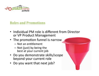 Roles	
  and	
  Promotions	
  
•  Individual	
  PM	
  role	
  is	
  diﬀerent	
  from	
  Director	
  	
  
or	
  VP	
  Product	
  Management	
  
•  The	
  promoEon	
  funnel	
  is	
  narrow	
  
–  Not	
  an	
  enEtlement	
  
–  Not	
  (just)	
  by	
  being	
  the	
  	
  
best	
  at	
  your	
  current	
  job	
  
•  Do	
  you	
  demonstrate	
  skills/scope	
  	
  
beyond	
  your	
  current	
  role	
  
•  Do	
  you	
  want	
  that	
  next	
  job?	
  
 