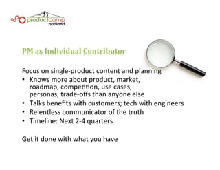 PM	
  as	
  Individual	
  Contributor	
  
Focus	
  on	
  single-­‐product	
  content	
  and	
  planning	
  
•  Knows	
  more	
  about	
  product,	
  market,	
  	
  
roadmap,	
  compeEEon,	
  use	
  cases,	
  	
  
personas,	
  trade-­‐oﬀs	
  than	
  anyone	
  else	
  
•  Talks	
  beneﬁts	
  with	
  customers;	
  tech	
  with	
  engineers	
  
•  Relentless	
  communicator	
  of	
  the	
  truth	
  
•  Timeline:	
  Next	
  2-­‐4	
  quarters	
  
Get	
  it	
  done	
  with	
  what	
  you	
  have	
  
 
