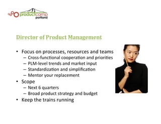 Director	
  of	
  Product	
  Management	
  
•  Focus	
  on	
  processes,	
  resources	
  and	
  teams	
  
–  Cross-­‐funcEonal	
  cooperaEon	
  and	
  prioriEes	
  
–  PLM-­‐level	
  trends	
  and	
  market	
  input	
  
–  StandardizaEon	
  and	
  simpliﬁcaEon	
  	
  
–  Mentor	
  your	
  replacement	
  
•  Scope	
  
–  Next	
  6	
  quarters	
  
–  Broad	
  product	
  strategy	
  and	
  budget	
  
•  Keep	
  the	
  trains	
  running	
  
 