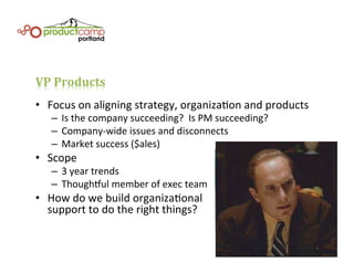 VP	
  Products	
  
•  Focus	
  on	
  aligning	
  strategy,	
  organizaEon	
  and	
  products	
  
–  Is	
  the	
  company	
  succeeding?	
  	
  Is	
  PM	
  succeeding?	
  
–  Company-­‐wide	
  issues	
  and	
  disconnects	
  
–  Market	
  success	
  ($ales)	
  
•  Scope	
  
–  3	
  year	
  trends	
  
–  Thoughful	
  member	
  of	
  exec	
  team	
  
•  How	
  do	
  we	
  build	
  organizaEonal	
  	
  
support	
  to	
  do	
  the	
  right	
  things?	
  
 