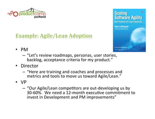 Example:	
  Agile/Lean	
  Adoption	
  
•  PM	
  
–  “Let’s	
  review	
  roadmaps,	
  personas,	
  user	
  stories,	
  	
  
backlog,	
  acceptance	
  criteria	
  for	
  my	
  product.”	
  
•  Director	
  
–  “Here	
  are	
  training	
  and	
  coaches	
  and	
  processes	
  and	
  	
  
metrics	
  and	
  tools	
  to	
  move	
  us	
  toward	
  Agile/Lean.”	
  
•  VP	
  
–  “Our	
  Agile/Lean	
  compeEtors	
  are	
  out-­‐developing	
  us	
  by	
  
30-­‐60%.	
  	
  We	
  need	
  a	
  12-­‐month	
  execuEve	
  commitment	
  to	
  
invest	
  in	
  Development	
  and	
  PM	
  improvements”	
  
 