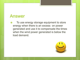 Answer
To use energy storage equipment to store
energy when there is an excess on power
generated and use it to compensate the times
when the wind power generated is below the
load demand.