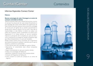 Contenidos




                                                                                  www.contactcenter.es
Informes Especiales Contact Center
Febrero

Nuevas estrategias de valor: Conseguir un centro de
contacto orientado al cliente
Todas las empresas saben que el cliente final es el eje en torno
al cual giran las actuaciones de cada entidad. Actualmente, la
gran estrategia del contact center debería ser la generación de
valor, el futuro del sector pasa por formar parte de la estrategia
de consecución de ingresos de sus clientes, aprovechando la
ventaja que le ofrece la relación con los suyos. Y para ello, es
imprescindible, no sólo fidelizar al cliente, sino aplicar una
política de Customer Centric, poniéndole en el centro de la
organización. Si el cliente percibe un servicio excelente,
mejorará la percepción de la compañía por parte de éste y
como consecuencia, se conseguirán ventajas competitivas, algo
que influirá directamente en la cuenta de resultados.
Desde Contact Center, somos conscientes de la importancia
que todas las empresas le confieren a este tema, por lo que os
invitamos a analizarlo en profundidad:
• Cómo formar parte de la estrategia de nuestros clientes
• Aprovechar el conocimiento para ofrecer propuestas
  diferenciadas
• Seguir incrementando en valor para nuestros clientes
• Claves en las estrategias de fidelización
• Identificar y potenciar el vínculo entre empresa-cliente


                                                                                     9
• Creación de Programas de Fidelización
• Cómo convertir un centro de contacto en un centro de
  negocios
 