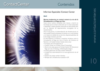 Contenidos




                                                                    www.contactcenter.es
Informes Especiales Contact Center
Abril

Nuevas tendencias en contact centers: La era de la
Virtualización y el Pago por Uso
Hasta ahora, muchas compañías eran reacias a invertir en
tecnología para el contact center, bien por no estar preparadas
o dispuestas a realizar grandes inversiones en este sentido, bien
por no disponer de departamentos encargados de su
mantenimiento.
Hoy en día, gracias a la externalización de infraestructuras, se
hace posible el que las empresas se centren en su core business
y en mejorar la calidad de sus servicios, despreocupándose de
la tecnología necesaria para ello.
En este Especial, os invitamos a examinar iniciativas como la
Virtualización, el Pago por Uso, el Centro de Contacto en
Remoto o el Hosted Contact Center, entre otras:
• El impacto de la Virtualización IT
• Contact Center en la Nube (Cloud Computing)
• Ahorro de costes gracias al Contact Center On Demand, el
   Pago por Uso, el Hosting y el Renting Tecnológico
•• Nueva generación de Data Centers Networks
• El papel de la automatización en la nueva generación de call
   centers
• Gestión de contact centers remotos
• Ventajas de la infraestructura basada en SIP


                                                                    10
 