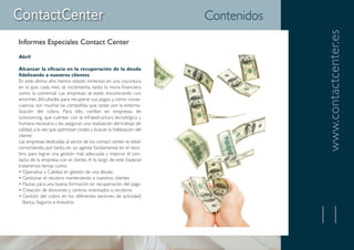 Contenidos




                                                                                   www.contactcenter.es
Informes Especiales Contact Center
Abril

Alcanzar la eficacia en la recuperación de la deuda
fidelizando a nuestros clientes
En este último año, hemos estado inmersos en una coyuntura
en la que, cada mes, se incrementa, tanto la mora financiera
como la comercial. Las empresas se están encontrando con
enormes dificultades para recuperar sus pagos y, como conse-
cuencia, son muchas las compañías que optan por la externa-
lización del cobro. Para ello, confían en empresas de
outsourcing, que cuentan con la infraestructura tecnológica y
humana necesaria y les aseguran una realización del trabajo de
calidad, a la vez que optimizan costes y buscan la fidelización del
cliente.
Las empresas dedicadas al sector de los contact center se están
convirtiendo, por tanto, en un agente fundamental en el reco-
bro, para lograr una gestión más adecuada y mejorar el con-
tacto de la empresa con el cliente. A lo largo de este Especial
trataremos temas como:
• Operativa y Calidad en gestión de una deuda
• Gestionar el recobro manteniendo a nuestros clientes
• Pautas para una buena formación en recuperación del pago
• Creación de divisiones y centros orientados a recobros
• Gestión del cobro en los diferentes sectores de actividad:
   Banca, Seguros e Industria


                                                                                   11
 