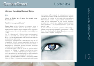 Contenidos




                                                                                                                                 www.contactcenter.es
Informes Especiales Contact Center
Junio                                                            empresas que ya forman parte del sector y conoceremos los
                                                                 contact centers de más de 200 compañías españolas de todos
¿Quién es Quién? en el sector de contact center                  los sectores de actividad. Las principales empresas de Banca,
"X Aniversario"                                                  Administración, Industria y Seguros estarán representadas a
                                                                 través de los responsables de sus centros. Asimismo,
“La edición más esperada del sector”                             conoceremos la evolución que está presentando el sector, las
                                                                 nuevas tendencias, y los proyectos y servicios que se están
Contact Center cumple 10 años y nos complace volver a            llevando a cabo.
celebrarlo con vosotros. Hace una década que nacimos, y          En este aniversario tan especial, queremos contar contigo y
desde entonces, cada año, hemos festejado nuestro aniversario    celebrar nuestro décimo cumpleaños, como siempre, a tu lado.
editando nuestro número más especial, el Anuario ¿Quién es       Es una cita ineludible y desde Contact Center pondremos todo
Quién?                                                           nuestro cariño y empeño para lograrlo.
Este 2010, alcanzamos la X Edición de una iniciativa especial
que se ha convertido ya en tradición, que es un referente del
sector y que se ha transformado en el número más esperado
por los lectores de la revista.
El pasado año, congregamos en nuestro Anuario a más de 150
compañías de distintos sectores de actividad, identificamos a
las voces de los principales centros de atención a clientes y
analizamos sus plataformas: servicios ofrecidos, tecnología
empleada y estructura organizativa.
El sector del contact center es una de las áreas de mayor
evolución en España. En cualquier compañía que desee
acercarse a sus clientes, se hace necesario disponer de un
centro de contacto, que se convertirá en sus ojos y oídos para


                                                                                                                                 12
escuchar y reconocer las necesidades de los clientes.
Por ello, y siguiendo el éxito obtenido el año pasado, en este
¿Quién es Quién? X Aniversario, os presentaremos las nuevas
 