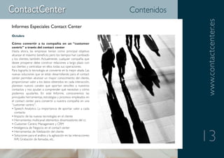 Contenidos




                                                                                    www.contactcenter.es
Informes Especiales Contact Center
Octubre

Cómo convertir a tu compañía en un “customer
centric” a través del contact center
Hasta ahora, las empresas tenían como principal objetivo
alcanzar el máximo beneficio, pero los tiempos han cambiado
y los clientes, también. Actualmente, cualquier compañía que
desee prosperar debe construir relaciones a largo plazo con
sus clientes y centralizar en ellos todas sus operaciones.
Para lograrlo, la tecnología se convierte en la mejor aliada. Las
nuevas soluciones que se están desarrollando para el contact
center permiten alcanzar un mayor conocimiento del cliente,
proporcionan valor a los datos obtenidos en cada interacción,
plantean nuevos canales que aportan sencillez a nuestros
contactos y nos ayudan a comprender qué necesitan y cómo
podemos ayudarles. En este Informe, conoceremos las
principales herramientas, estrategias y procesos empleados en
el contact center para convertir a nuestra compañía en una
“customer centric”:
• Speech Analytics: La importancia de aportar valor a cada
  contacto
• Impacto de las nuevas tecnologías en el cliente
• Herramientas multicanal: elementos dinamizadores del cc
• Customer Centric Management y CRM
• Inteligencia de Negocio en el contact center


                                                                                    13
• Herramientas de fidelización del cliente
• Soluciones para el análisis y la agilización en las interacciones:
  IVR, Grabación de llamadas, etc.
 