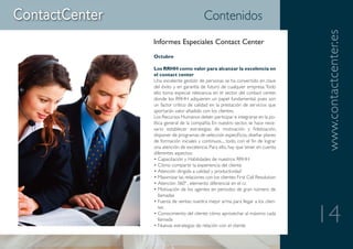 Contenidos




                                                                     www.contactcenter.es
Informes Especiales Contact Center
Octubre

Los RRHH como valor para alcanzar la excelencia en
el contact center
Una excelente gestión de personas se ha convertido en clave
del éxito y en garantía de futuro de cualquier empresa. Todo
ello toma especial relevancia en el sector del contact center,
donde los RRHH adquieren un papel fundamental, pues son
un factor crítico de calidad en la prestación de servicios que
aportarán valor añadido con los clientes.
Los Recursos Humanos deben participar e integrarse en la po-
lítica general de la compañía. En nuestro sector, se hace nece-
sario establecer estrategias de motivación y fidelización,
disponer de programas de selección específicos, diseñar planes
de formación iniciales y continuos..., todo, con el fin de lograr
una atención de excelencia. Para ello, hay que tener en cuenta
diferentes aspectos:
• Capacitación y Habilidades de nuestros RRHH
• Cómo compartir la experiencia del cliente
• Atención dirigida a calidad y productividad
• Maximizar las relaciones con los clientes: First Call Resolution
• Atención 360º , elemento diferencial en el cc
• Motivación de los agentes en periodos de gran número de
   llamadas
• Fuerza de ventas: nuestra mejor arma para llegar a los clien-


                                                                     14
   tes
• Conocimiento del cliente: cómo aprovechar al máximo cada
   llamada
• Nuevas estrategias de relación con el cliente
 